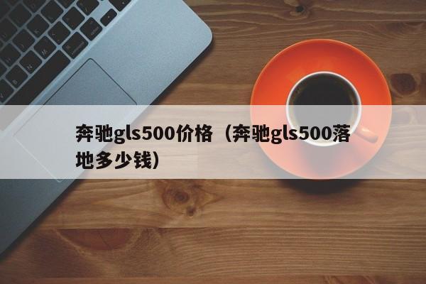 奔驰gls500价格（奔驰gls500落地多少钱）