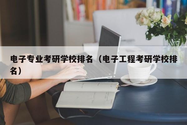 电子专业考研学校排名（电子工程考研学校排名）
