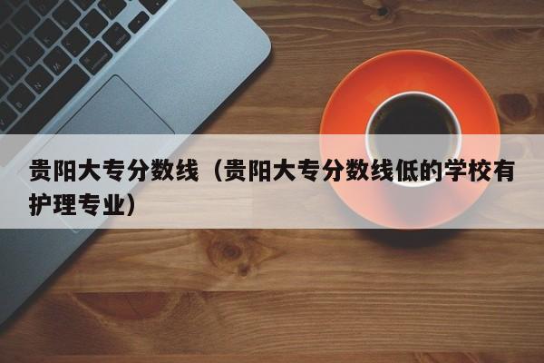 贵阳大专分数线（贵阳大专分数线低的学校有护理专业）