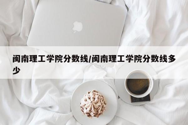 闽南理工学院分数线／闽南理工学院分数线多少