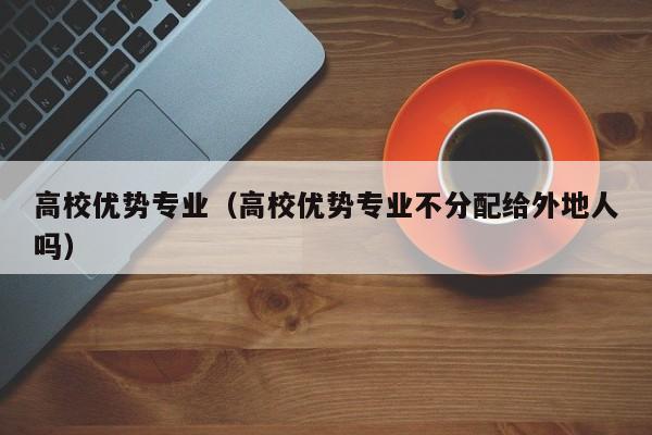 高校优势专业（高校优势专业不分配给外地人吗）