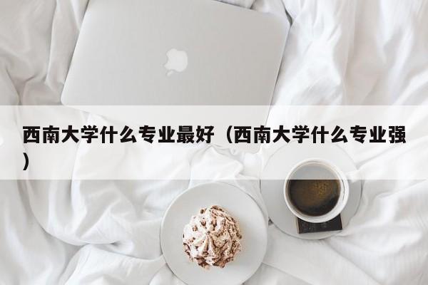 西南大学什么专业最好（西南大学什么专业强）