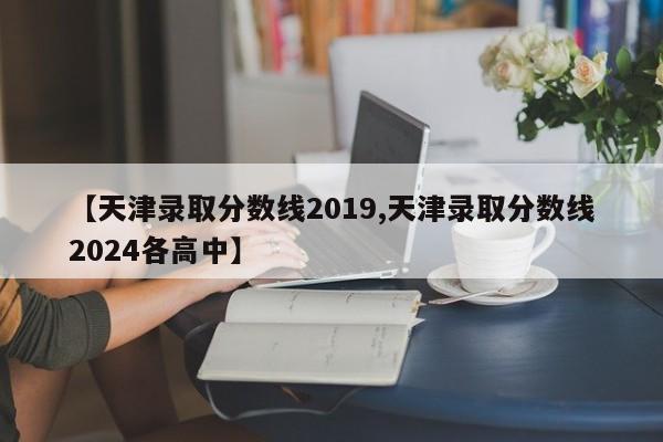 【天津录取分数线2019,天津录取分数线2024各高中】