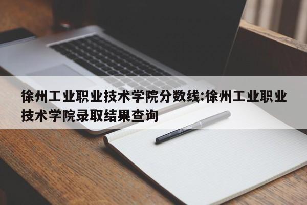 徐州工业职业技术学院分数线：徐州工业职业技术学院录取结果查询