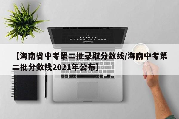 【海南省中考第二批录取分数线／海南中考第二批分数线2021年公布】