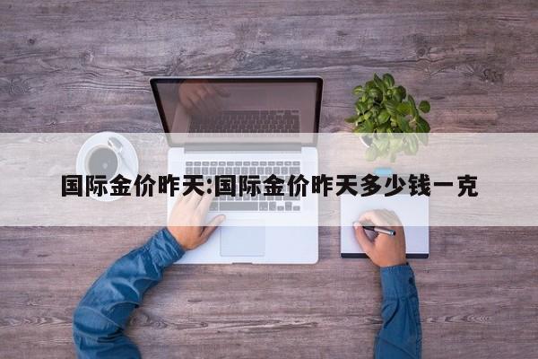 国际金价昨天：国际金价昨天多少钱一克