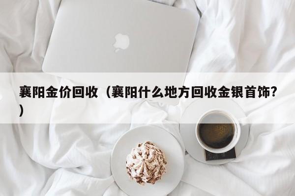 襄阳金价回收（襄阳什么地方回收金银首饰？）