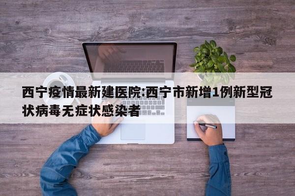 西宁疫情最新建医院：西宁市新增1例新型冠状病毒无症状感染者