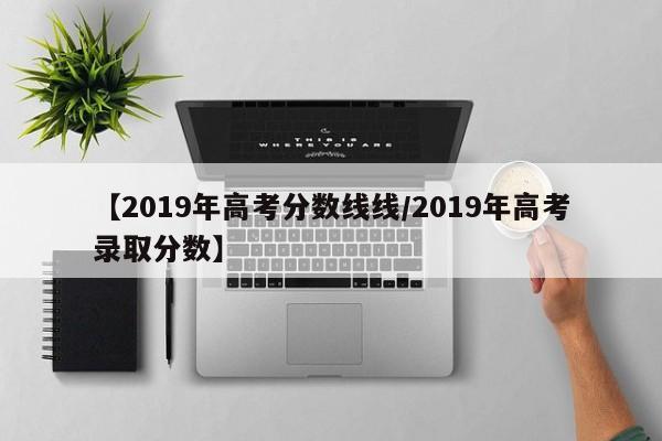 【2019年高考分数线线／2019年高考录取分数】