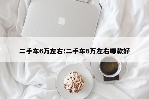 二手车6万左右：二手车6万左右哪款好