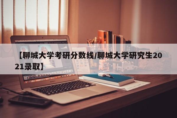 【聊城大学考研分数线／聊城大学研究生2021录取】