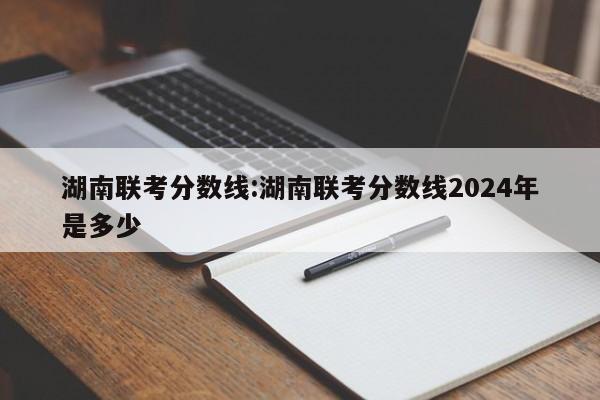 湖南联考分数线：湖南联考分数线2024年是多少