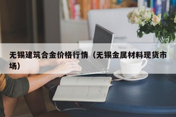 无锡建筑合金价格行情（无锡金属材料现货市场）