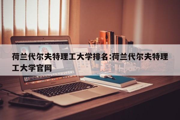 荷兰代尔夫特理工大学排名：荷兰代尔夫特理工大学官网