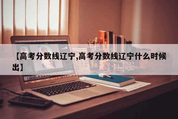 【高考分数线辽宁,高考分数线辽宁什么时候出】