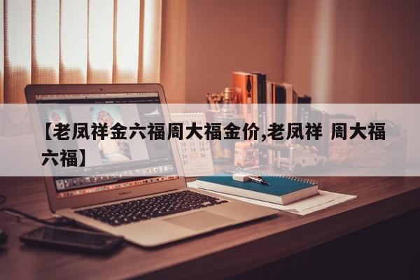 【老凤祥金六福周大福金价,老凤祥 周大福 六福】