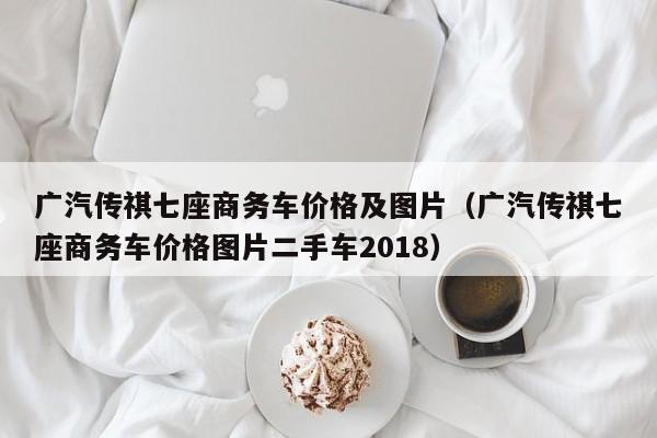 广汽传祺七座商务车价格及图片（广汽传祺七座商务车价格图片二手车2018）