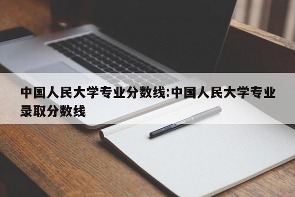 中国人民大学专业分数线：中国人民大学专业录取分数线