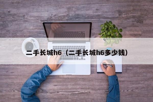 二手长城h6（二手长城h6多少钱）