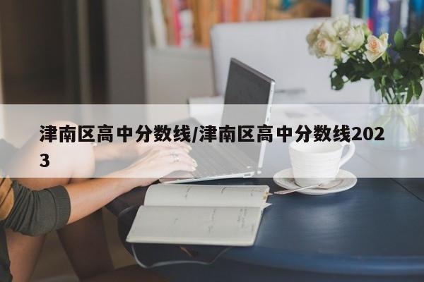 津南区高中分数线／津南区高中分数线2023