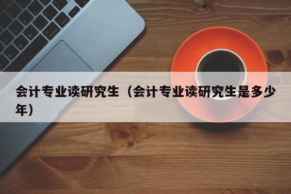 会计专业读研究生（会计专业读研究生是多少年）