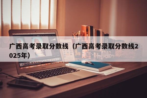 广西高考录取分数线（广西高考录取分数线2025年）