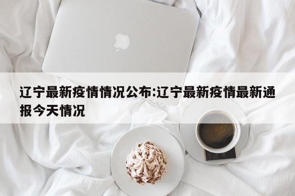 辽宁最新疫情情况公布：辽宁最新疫情最新通报今天情况