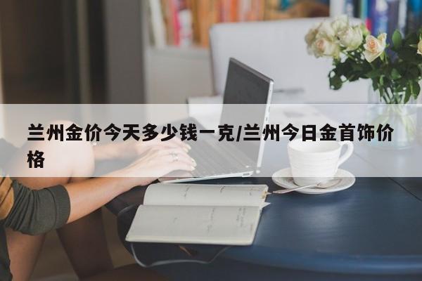 兰州金价今天多少钱一克／兰州今日金首饰价格