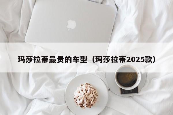玛莎拉蒂最贵的车型（玛莎拉蒂2025款）