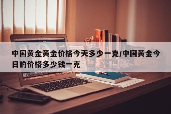 中国黄金黄金价格今天多少一克／中国黄金今日的价格多少钱一克