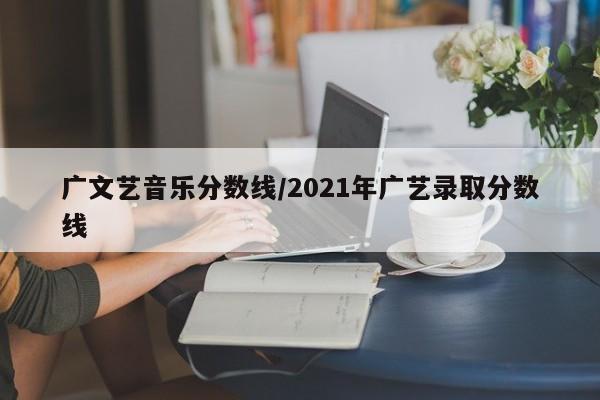 广文艺音乐分数线／2021年广艺录取分数线