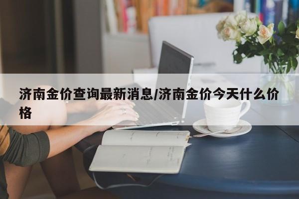 济南金价查询最新消息／济南金价今天什么价格