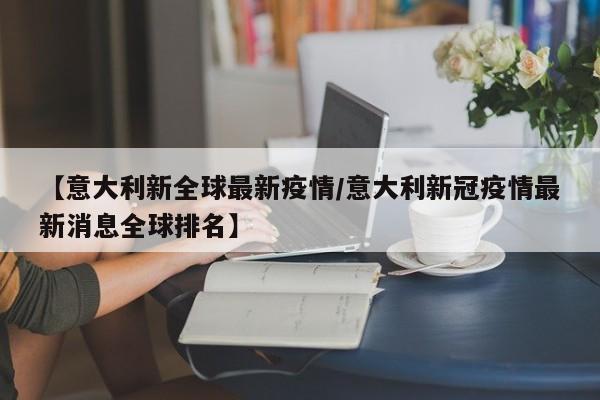 【意大利新全球最新疫情／意大利新冠疫情最新消息全球排名】
