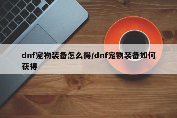 dnf宠物装备怎么得／dnf宠物装备如何获得