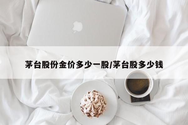 茅台股份金价多少一股／茅台股多少钱