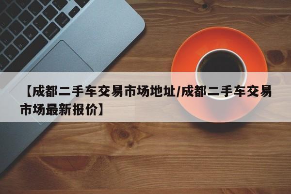 【成都二手车交易市场地址／成都二手车交易市场最新报价】