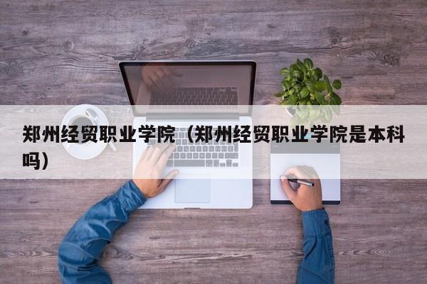 郑州经贸职业学院（郑州经贸职业学院是本科吗）