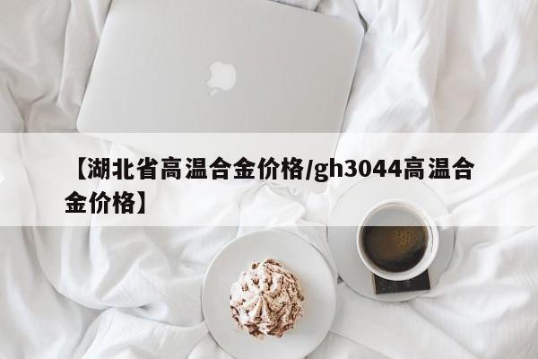 【湖北省高温合金价格／gh3044高温合金价格】