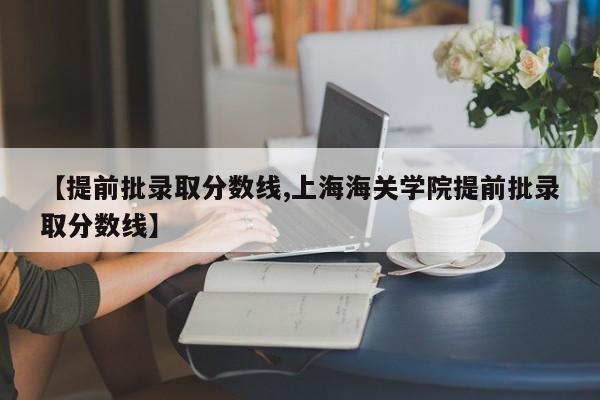 【提前批录取分数线,上海海关学院提前批录取分数线】