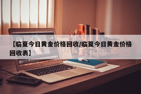 【临夏今日黄金价格回收／临夏今日黄金价格回收表】