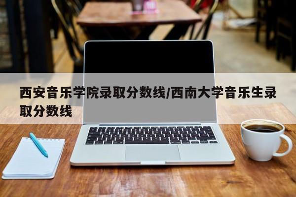 西安音乐学院录取分数线／西南大学音乐生录取分数线