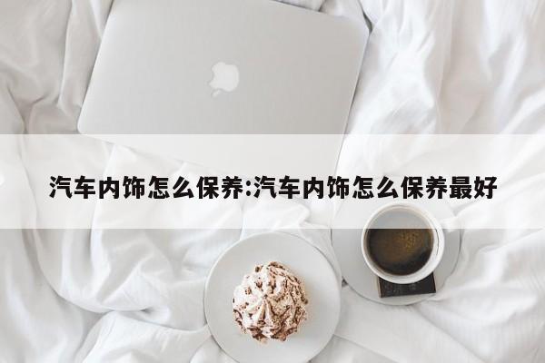 汽车内饰怎么保养：汽车内饰怎么保养最好