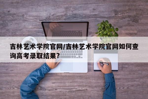 吉林艺术学院官网／吉林艺术学院官网如何查询高考录取结果？