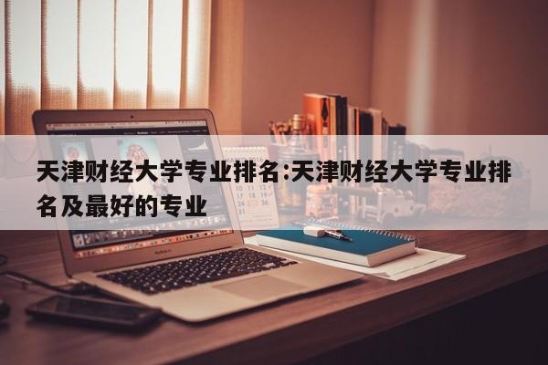 天津财经大学专业排名：天津财经大学专业排名及最好的专业