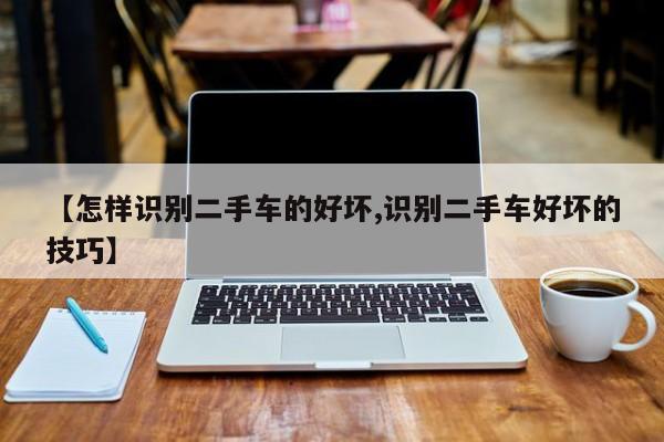 【怎样识别二手车的好坏,识别二手车好坏的技巧】