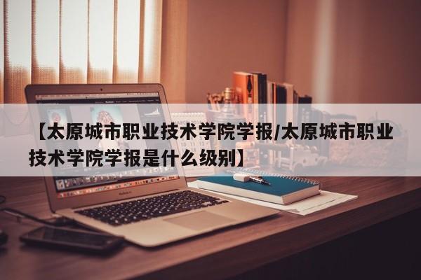 【太原城市职业技术学院学报／太原城市职业技术学院学报是什么级别】
