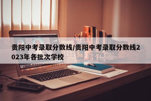 贵阳中考录取分数线／贵阳中考录取分数线2023年各批次学校