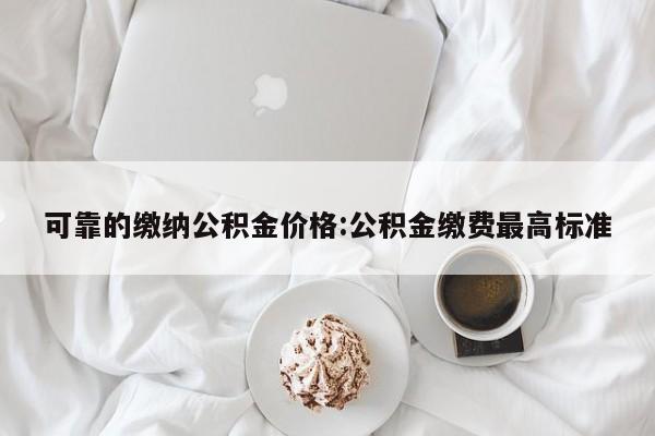 可靠的缴纳公积金价格：公积金缴费最高标准