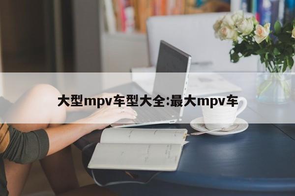 大型mpv车型大全：最大mpv车