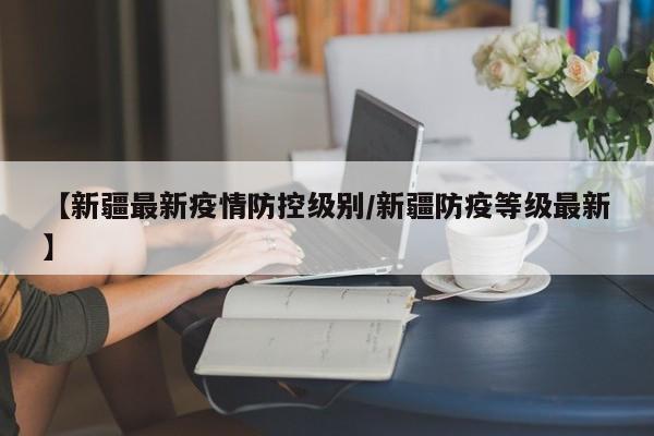 【新疆最新疫情防控级别／新疆防疫等级最新】